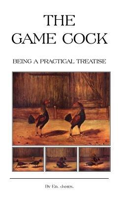 The Game Cock - Being a Practical Treatise on Breeding, Rearing, Training, Feeding, Trimming, Mains, Heeling, Spurs, Etc. (History of Cockfighting Series) - Ed James - cover