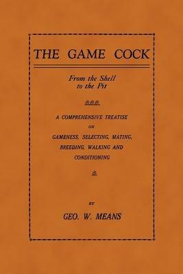 The Game Cock: From The Shell To The Pit - A Comprehensive Treatise On Gameness, Selecting, Mating, Breeding, Walking and Conditioning, Etc. (History of Cockfighting Series) - GEO, W. MEANS - cover