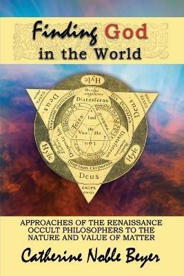 Finding God in the World: Approaches of the Renaissance Occult Philosophers to the Nature and Value of Matter - Catherine Noble Beyer - cover
