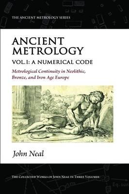 Ancient Metrology, Vol I: A Numerical Code - Metrological Continuity in Neolithic, Bronze, and Iron Age Europe - John Neal - cover