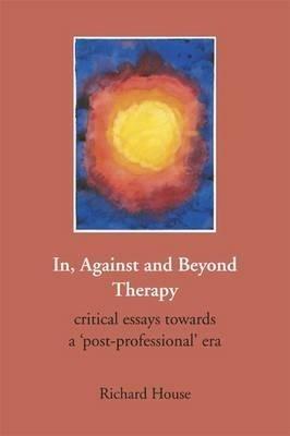 In, Against and Beyond Therapy: Critical Essays Towards a Post-professional Era - Richard House - cover