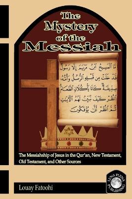 The Mystery of the Messiah: The Messiahship of Jesus in the Qur'an, New Testament, Old Testament, and Other Sources - Louay Fatoohi - cover
