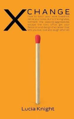 X Change: How to torch your work treadmill, retire your boss, dump the ingrates, torment the passive-aggressives, escape the toxic office, get your fierce on and design the career that lets you live, love and laugh after 40 - Lucia Knight - cover