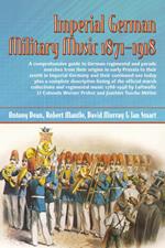 Imperial German Military Music 1871 - 1918: A Comprehensive Guide to German Regimental and Parade Marches from Their Origins in Early Prussia to Their Zenith in Imperial Germany and Their Continued Use Today Plus a Complete Descriptive Listing