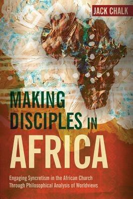 Making Disciples in Africa: Engaging Syncretism in the African Church Through Philosophical Analysis of Worldviews - Jack Pryor Chalk - cover
