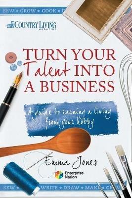 Turn Your Talent into a Business: A Guide to Earning a Living from Your Hobby - Emma Jones - cover
