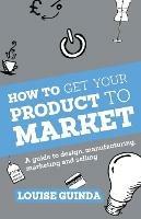 How to Get Your Product to Market: A Guide to Design, Manufacturing, Marketing and Selling - Louise Guinda - cover