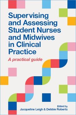 Supervising and Assessing Student Nurses and Midwives in Clinical Practice: A practical guide - Jacqueline Leigh,Debbie Roberts - cover