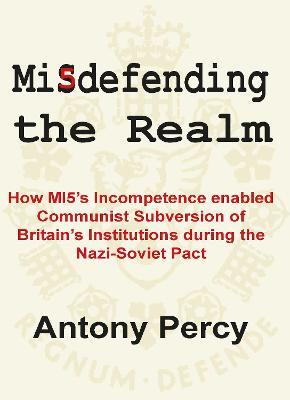 Misdefending the Realm: How MI5's incompetence enabled Communist Subversion of Britain's Institutions during the Nazi-Soviet Pact - Antony Percy - cover