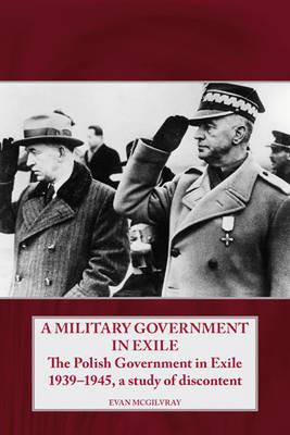 A Military Government in Exile: The Polish Government in Exile 1939-1945, a Study of Discontent - Evan McGilvray - cover