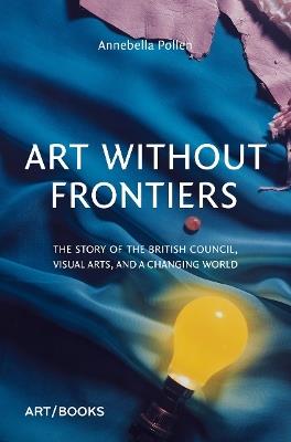 Art Without Frontiers: The Story of the British Council, Visual Arts, and a Changing World - Annebella Pollen - cover