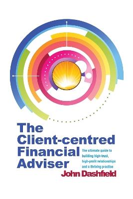 The Client-centred Financial Adviser: The ultimate guide to building high-trust, high-profit relationships and a thriving practice - John Dashfield - cover