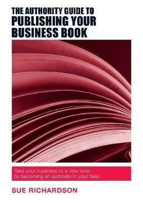 The Authority Guide to Publishing Your Business Book: Take Your Business to a New Level by Becoming an Authority in Your Field - Sue Richardson - cover