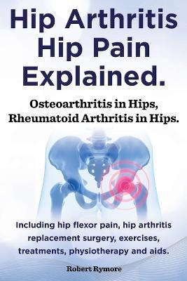Hip Arthritis, Hip Pain Explained. Osteoarthritis in Hips, Rheumatoid Arthritis in Hips. Including Hip Arthritis Surgery, Hip Flexor Pain, Exercises, - Robert Rymore - cover