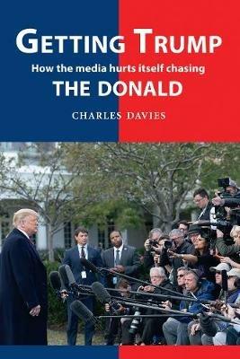 Getting Trump: How the media hurts itself chasing the Donald - Charles Davies - cover