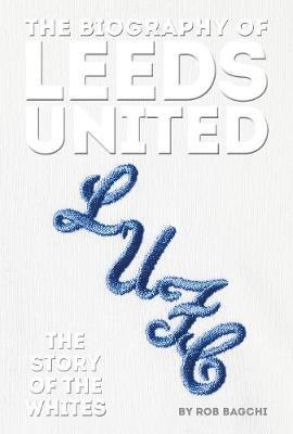 The Biography of Leeds: The Story of the Whites - Rob Bagchi - cover