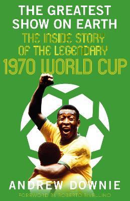The Greatest Show on Earth: The Inside Story of the Legendary 1970 World Cup - Andrew Downie - cover