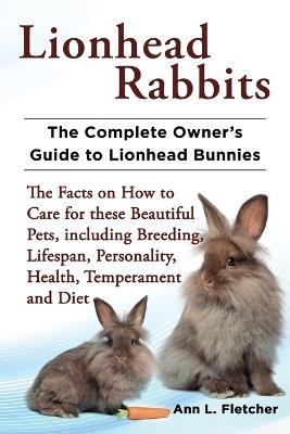 Lionhead Rabbits The Complete Owner's Guide to Lionhead Bunnies The Facts on How to Care for these Beautiful Pets, including Breeding, Lifespan, Personality, Health, Temperament and Diet - Ann L Fletcher - cover