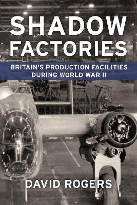 Shadow Factories: Britain’s Production Facilities and the Second World War - David Rogers - cover