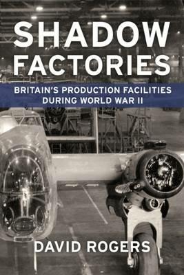 Shadow Factories: Britain’S Production Facilities and the Second World War - David Rogers - cover
