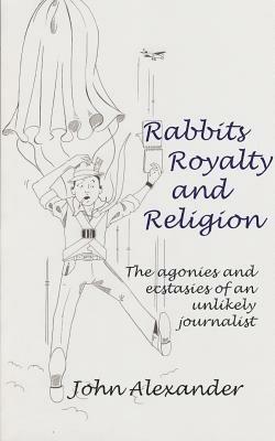 Rabbits, Royalty and Religion: The Agonies and Ecstasies of an Unlikely Journalist - John Alexander - cover