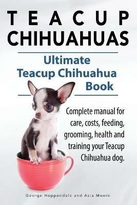 Teacup Chihuahuas. Teacup Chihuahua complete manual for care, costs, feeding, grooming, health and training. Ultimate Teacup Chihuahua Book. - George Hoppendale,Asia Moore - cover