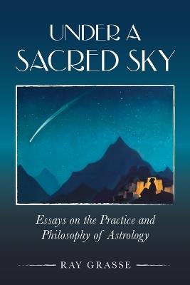 Under a Sacred Sky: Essays on the Practice and Philosophy of Astrology - Ray Grasse - cover