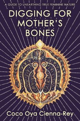Digging for Mother's Bones: A Guide to Unearthing True Feminine Nature - Coco Oya Cienna-Rey - cover