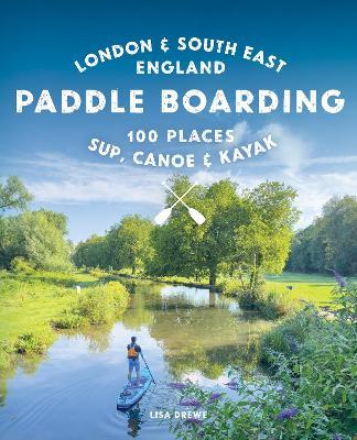 Paddle Boarding London & South East England: 100 Places to Sup, Canoe and Kayak from Sussex and Hampshire to Cambridge, London and Essex (Travel Guide) - Lisa Drewe - cover