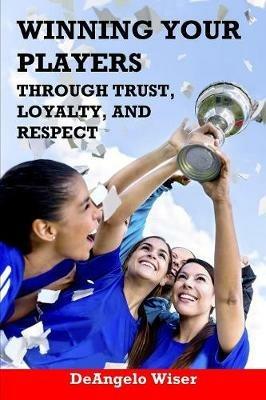 Winning Your Players through Trust, Loyalty, and Respect: A Soccer Coach's Guide - Deangelo Wiser - cover