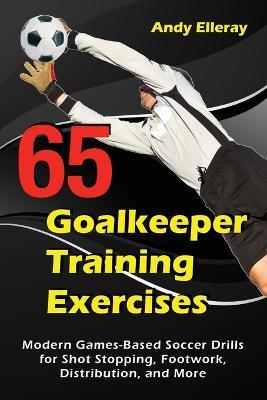 65 Goalkeeper Training Exercises: Modern Games-Based Soccer Drills for Shot Stopping, Footwork, Distribution, and More - Andy Elleray - cover