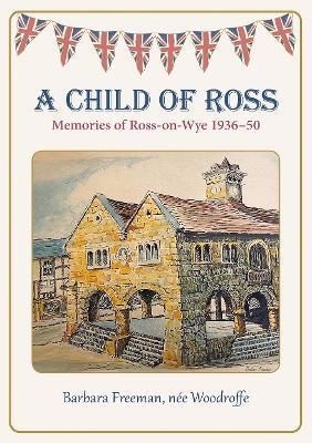 A Child of Ross: Memories of Ross-on-Wye 1936-50 - Barbara Freeman, nee Woodroffe - cover