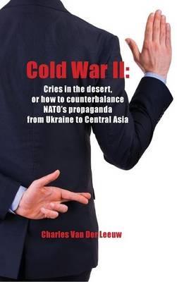 Cold War II: Cries in the Desert or How to Counterbalance NATO's Propaganda from Ukraine to Central Asia - Charles Van Der Leeuw - cover