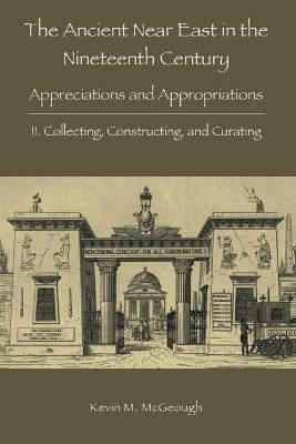 The Ancient Near East in the Nineteenth Century: II. Collecting, Constructing, and Curating - Kevin M McGeough - cover
