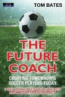 The Future Coach - Creating Tomorrow's Soccer Players Today: 9 Key Principles for Coaches from Sport Psychology - Tom Bates - cover