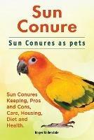 Sun Conure. Sun Conures as pets. Sun Conures Keeping, Pros and Cons, Care, Housing, Diet and Health. - Roger Rodendale - cover