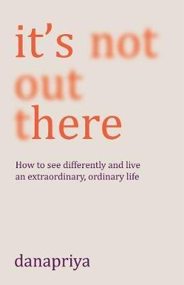 It's Not Out There: How to see differently and live an extraordinary, ordinary life - Danapriya - cover