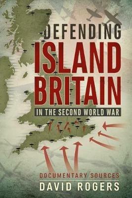 Defending Island Britain in the Second World War: Documentary Sources - David Rogers - cover