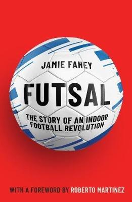 Futsal: The Story of An Indoor Football Revolution - Jamie Fahey - cover
