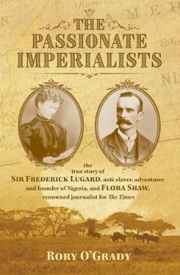 The Passionate Imperialists: the true story of Sir Frederick Lugard, anti-slaver, adventurer and founder of Nigeria, and Flora Shaw, renowned journalist for 'The Times' - Rory O'Grady - cover