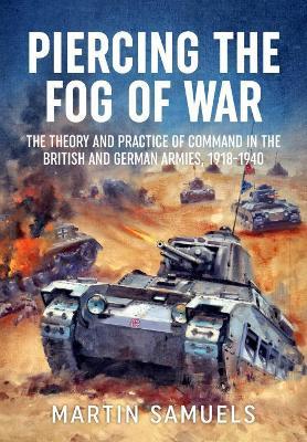 Piercing the Fog of War: The Theory and Practice of Command in the British and German Armies, 1918-1940 - Martin Samuels - cover