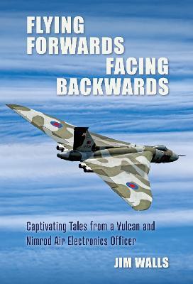 Flying Forwards Facing Backwards: Captivating Tales From a Vulcan and Nimrod Air Electronics Officer - Jim Walls - cover