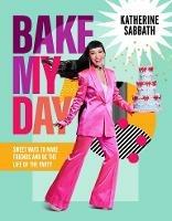 Bake My Day: Sweet ways to make friends and be the life of the party - Katherine Sabbath - cover