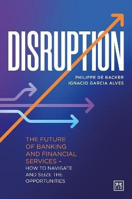 Disruption: The future of banking and financial services - how to navigate and seize the opportunities - Ignacio Garcia Alves,Philippe de Backer,Juan Gonzalez - cover