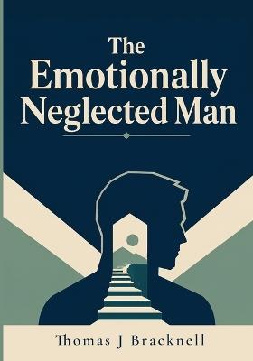 The Emotionally Neglected Man: A Practical Guide for Men Who Learned to Shut Down, Handle It Alone, and Never Need Anyone - Thomas J Bracknell - cover