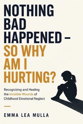 Nothing Bad Happened - So Why Am I Hurting?: Recognizing and Healing the Invisible Wounds of Childhood Emotional Neglect - Emma Lea Mulla - cover