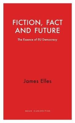 Fiction, Fact and Future: The Essence of EU Democracy - James Elles - cover