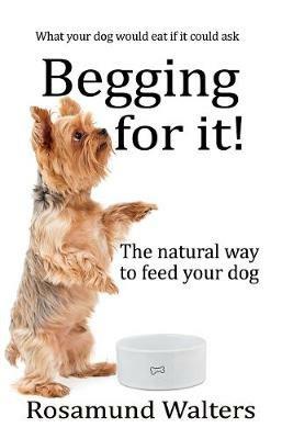 Begging for it: The natural way to feed your dog - Rosamund Walters - cover