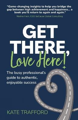 Get There, Love Here!: The busy professional's guide to authentic, enjoyable success - Kate Trafford - cover