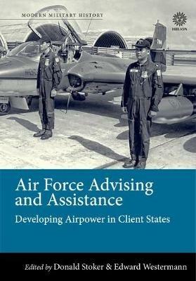 Air Force Advising and Assistance: Developing Airpower in Client States - Donald Stoker,Edward B. Westermann - cover